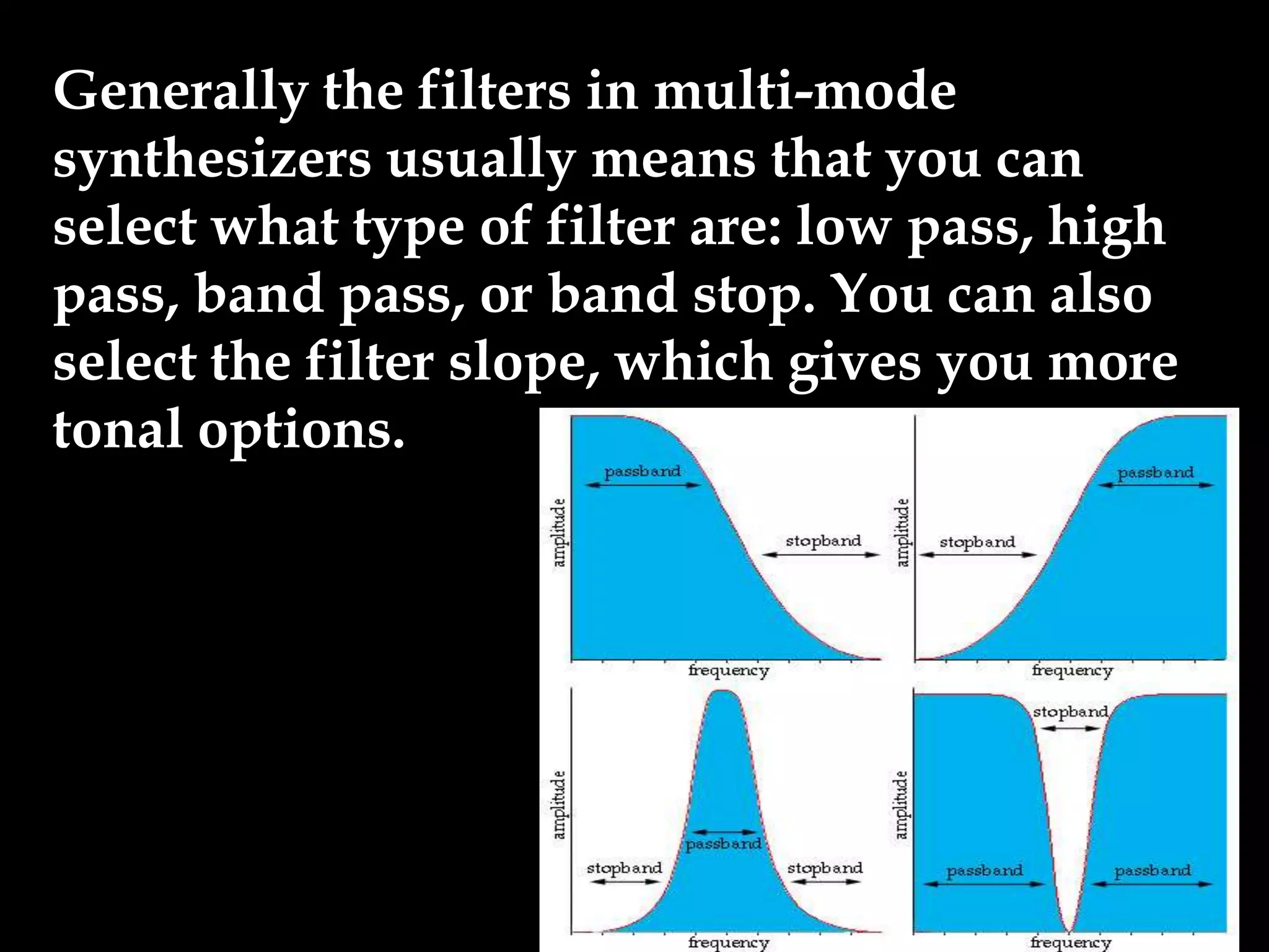 Generally the filters in multi-mode
synthesizers usually means that you can
select what type of filter are: low pass, high
pass, band pass, or band stop. You can also
select the filter slope, which gives you more
tonal options.
 