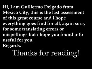 Hi, I am Guillermo Delgado from
Mexico City, this is the last assessment
of this great course and i hope
everything goes find for all, again sorry
for some translating errors or
mispellings but i hope you found info
useful for you.
Regards.
Thanks for reading!
 