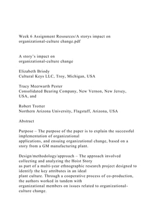 Week 6 Assignment Resources/A storys impact on
organizational-culture change.pdf
A story’s impact on
organizational-culture change
Elizabeth Briody
Cultural Keys LLC, Troy, Michigan, USA
Tracy Meerwarth Pester
Consolidated Bearing Company, New Vernon, New Jersey,
USA, and
Robert Trotter
Northern Arizona University, Flagstaff, Arizona, USA
Abstract
Purpose – The purpose of the paper is to explain the successful
implementation of organizational
applications, and ensuing organizational change, based on a
story from a GM manufacturing plant.
Design/methodology/approach – The approach involved
collecting and analyzing the Hoist Story
as part of a multi-year ethnographic research project designed to
identify the key attributes in an ideal
plant culture. Through a cooperative process of co-production,
the authors worked in tandem with
organizational members on issues related to organizational-
culture change.
 