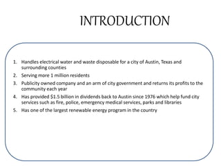 INTRODUCTION
1. Handles electrical water and waste disposable for a city of Austin, Texas and
surrounding counties
2. Serving more 1 million residents
3. Publicity owned company and an arm of city government and returns its profits to the
community each year
4. Has provided $1.5 billion in dividends back to Austin since 1976 which help fund city
services such as fire, police, emergency medical services, parks and libraries
5. Has one of the largest renewable energy program in the country
 