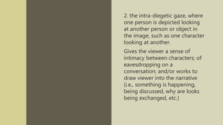 2. the intra-diegetic gaze, where
one person is depicted looking
at another person or object in
the image, such as one character
looking at another.
Gives the viewer a sense of
intimacy between characters; of
eavesdropping on a
conversation; and/or works to
draw viewer into the narrative
(i.e., something is happening,
being discussed, why are looks
being exchanged, etc.)
 
