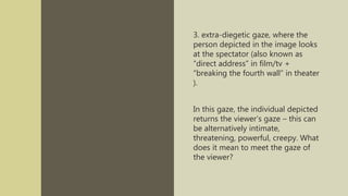 3. extra-diegetic gaze, where the
person depicted in the image looks
at the spectator (also known as
“direct address” in film/tv +
“breaking the fourth wall” in theater
).
In this gaze, the individual depicted
returns the viewer’s gaze – this can
be alternatively intimate,
threatening, powerful, creepy. What
does it mean to meet the gaze of
the viewer?
 