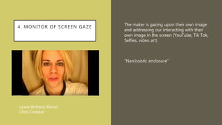 4. MONITOR OF SCREEN GAZE
The maker is gazing upon their own image
and addressing our interacting with their
own image in the screen (YouTube, Tik Tok,
Selfies, video art)
“Narcissistic enclosure”
Leave Brittany Alone!
Chris Crooker
 