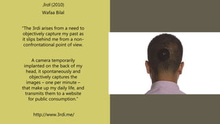3rdi (2010)
Wafaa Bilal
“The 3rdi arises from a need to
objectively capture my past as
it slips behind me from a non-
confrontational point of view.
A camera temporarily
implanted on the back of my
head, it spontaneously and
objectively captures the
images – one per minute –
that make up my daily life, and
transmits them to a website
for public consumption.”
http://www.3rdi.me/
 