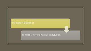 The gaze = looking at
Looking is never a neutral act (Sturken)
 