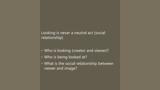 Looking is never a neutral act (social
relationship)
• Who is looking (creator and viewer)?
• Who is being looked at?
• What is the social relationship between
viewer and image?
 