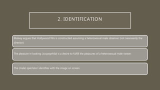 2. IDENTIFICATION
Mulvey argues that Hollywood film is constructed assuming a heterosexual male observer (not necessarily the
director).
The pleasure in looking (scopophilia) is a desire to fulfill the pleasures of a heterosexual male viewer.
The (male) spectator identifies with the image on screen.
 