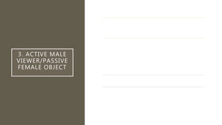 3. ACTIVE MALE
VIEWER/PASSIVE
FEMALE OBJECT
In mainstream Hollywood cinema, the male position is the active
viewing position, while the female position is that of the passive
object of male visual pleasure. (i.e., not made with female
position in mind).
“In a world ordered by sexual imbalance, pleasure in looking has
been split between active/male and passive/female. The
determining male gaze projects its phantasy on to the female
form which is styled accordingly. In their traditional exhibitionist
role women are simultaneously looked at and displayed, with
their appearance coded for strong visual and erotic impact so
that they can be said to connote to-be-looked-at-ness.”
Image of woman (passive) is the “raw” materials for the looking
of man.
“Woman's desire is subjugated to her image (...) as bearer, not
maker, of meaning.”
 