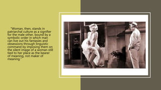 • “Woman, then, stands in
patriarchal culture as a signifier
for the male other, bound by a
symbolic order in which man
can live out his fantasies and
obsessions through linguistic
command by imposing them on
the silent image of a woman still
tied to her place as the bearer
of meaning, not maker of
meaning.”
 