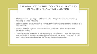 THE PARADOX OF PHALLOCENTRISM IDENTIFIED
IN ALL THIS PLEASURABLE LOOKING
• Phallocentrism = privileging of the masculine (the phallus) in understanding
meaning or social relations.
• Looking can be pleasurable in its form but threatening in its content – woman is an
active threat
• Woman de facto signifies sexual difference, a lack of a penis, the threat of
castration (Freud)
• “unpleasure, she threatens to destroy unity of the diegesis: ‘Thus the woman as
icon, displayed for the gaze and enjoyment of men, the active controllers of the
look, always threatens to evoke the anxiety it originally signified.’”
 