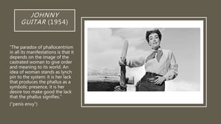 JOHNNY
GUITAR (1954)
“The paradox of phallocentrism
in all its manifestations is that it
depends on the image of the
castrated woman to give order
and meaning to its world. An
idea of woman stands as lynch
pin to the system: it is her lack
that produces the phallus as a
symbolic presence, it is her
desire too make good the lack
that the phallus signifies.”
(“penis envy”)
 