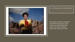 A. FETISHISTIC SCOPOPHILIA
disavowing castration altogether
by fetishizing the figure of the
woman (or substituting fetish
object), taming it, making it
reassuring, satisfying in itself
 