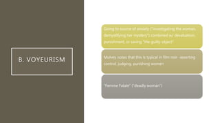 B. VOYEURISM
Going to source of anxiety (“investigating the woman,
demystifying her mystery”) combined w/ devaluation,
punishment, or saving “the guilty object”
Mulvey notes that this is typical in film noir -asserting
control, judging, punishing women
“Femme Fatale” (“deadly woman”)
 