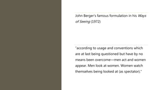 John Berger's famous formulation in his Ways
of Seeing (1972)
“according to usage and conventions which
are at last being questioned but have by no
means been overcome—men act and women
appear. Men look at women. Women watch
themselves being looked at (as spectator).”
 