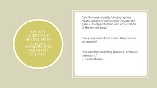 THE KEY
QUESTIONS
ARISING FROM
“VISUAL
PLEASURE AND
NARRATIVE
CINEMA”
Can filmmakers/artists/photographers
create images of women that counter the
gaze + its objectification and eroticization
of the female body?
Can a non-sexist form of narrative cinema
be created?
“It is said that analyzing pleasure, or beauty,
destroys it.”
― Laura Mulvey
 