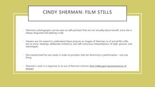 CINDY SHERMAN: FILM STILLS
• Sherman's photographs can be seen as self-portraits that are not actually about herself, since she is
always disguised and playing a role
• Viewers are not meant to understand these pictures as images of Sherman or of actual film stills,
but as ironic readings, deliberate imitations, and self-conscious interpretations of style, gesture, and
stereotypes
• She transformed he own body in order to proclaim that her femininity is performative – not one
thing
• Sherman's work is a response to an era of feminist criticism that challenged representations of
women
 