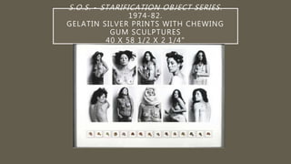S.O.S. - STARIFICATION OBJECT SERIES.
1974-82.
GELATIN SILVER PRINTS WITH CHEWING
GUM SCULPTURES
40 X 58 1/2 X 2 1/4"
 