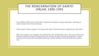 THE REINCARNATION OF SAINTE-
ORLAN, 1990-1995
• From 1990 to 1995, French artist Orlan underwent nine plastic surgery operations, intending to
rewrite western art on her own body.
• Orlan’s goal in these surgeries is to acquire the ideal of female beauty as depicted by male artists.
• When the surgeries are complete, she will have the chin of Botticelli's Venus, the nose of Jean-Léon
Gérôme's Psyche, the lips of François Boucher's Europa, the eyes of Diana (as depicted in a 16th-
century French School of Fontainebleu painting), and the forehead of Leonardo da Vinci's Mona
Lisa.
 