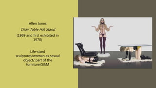 Allen Jones
Chair Table Hat Stand
(1969 and first exhibited in
1970)
Life-sized
sculptures/woman as sexual
object/ part of the
furniture/S&M
 