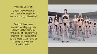 Vanessa Beecroft
Show (Performance
Solomon R. Guggenheim
Museum, NY), 1998–1998
Beecroft has been
accused of staging "sex
shows" in the name of
feminism, of "objectifying
women,” of "pandering
to the male gaze” and of
being “hooters for
intellectuals''
 
