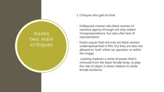 hooks
two main
critiques
1. Critiques who gets to look
• Hollywood cinema robs black women of
narrative agency through not only violent
misrepresentations, but also utter lack of
representation
• hooks argues that not only are black woman
underrepresented in film, but they are also not
allowed to 'look' either (as spectator or within
the image)
• Looking implores a sense of power that is
removed from the black female body, to play
the role of object in direct relation to white
female existence
 