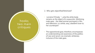 hooks
two main
critiques
2. Who gets objectified/fetishized?
• Lorraine O'Grady "...only the white body
remains as the object of a voyeuristic, fetishizing
male gaze - the ideal woman portrayed in film
and television, is a white, sexy, obedient lover to
her counterpart”
• The oppositional gaze, therefore, encompasses
an understanding and awareness of the politics
of race and racism via cinematic whiteness
inclusive of the male gaze.
 