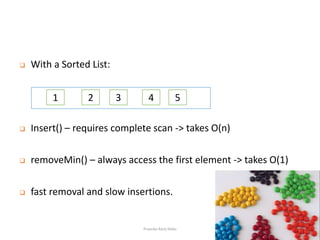  With a Sorted List:
 Insert() – requires complete scan -> takes O(n)
 removeMin() – always access the first element -> takes O(1)
 fast removal and slow insertions.
1 2 3 4 5
Priyanka Rana Slides
 