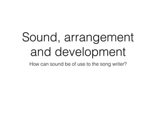 Sound, arrangement
and development
How can sound be of use to the song writer?
 