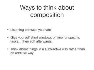 Ways to think about
composition
• Listening to music you hate
• Give yourself short windows of time for speciﬁc
tasks… then edit afterwards.
• Think about things in a subtractive way rather than
an additive way.
 