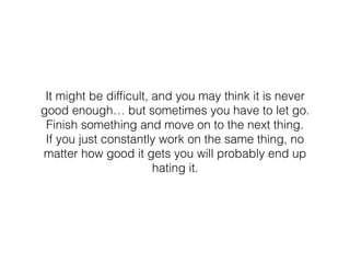 It might be difﬁcult, and you may think it is never
good enough… but sometimes you have to let go.
Finish something and move on to the next thing.
If you just constantly work on the same thing, no
matter how good it gets you will probably end up
hating it.
 