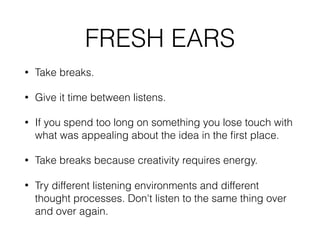 FRESH EARS
• Take breaks.
• Give it time between listens.
• If you spend too long on something you lose touch with
what was appealing about the idea in the ﬁrst place.
• Take breaks because creativity requires energy.
• Try different listening environments and different
thought processes. Don't listen to the same thing over
and over again.
 