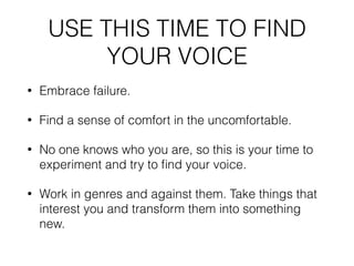 USE THIS TIME TO FIND
YOUR VOICE
• Embrace failure.
• Find a sense of comfort in the uncomfortable.
• No one knows who you are, so this is your time to
experiment and try to ﬁnd your voice.
• Work in genres and against them. Take things that
interest you and transform them into something
new.
 