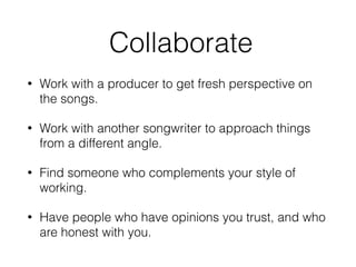 Collaborate
• Work with a producer to get fresh perspective on
the songs.
• Work with another songwriter to approach things
from a different angle.
• Find someone who complements your style of
working.
• Have people who have opinions you trust, and who
are honest with you.
 
