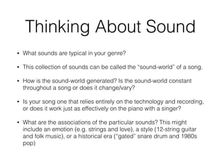 Thinking About Sound
• What sounds are typical in your genre?
• This collection of sounds can be called the “sound-world” of a song.
• How is the sound-world generated? Is the sound-world constant
throughout a song or does it change/vary?
• Is your song one that relies entirely on the technology and recording,
or does it work just as effectively on the piano with a singer?
• What are the associations of the particular sounds? This might
include an emotion (e.g. strings and love), a style (12-string guitar
and folk music), or a historical era (“gated” snare drum and 1980s
pop)
 