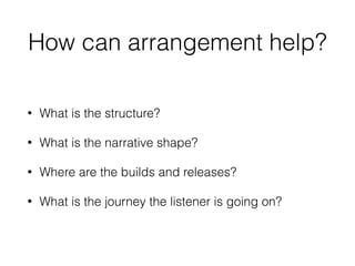 How can arrangement help?
• What is the structure?
• What is the narrative shape?
• Where are the builds and releases?
• What is the journey the listener is going on?
 