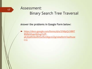 Assessment:
Binary Search Tree Traversal
 https://docs.google.com/forms/d/e/1FAIpQLSf8RT
BMIkGGapJ4jGxg7z2P-
pE3QaROdxiRHSsrRxm6gcxU2g/viewform?authuse
r=1
17
Answer the problems in Google Form below:
 