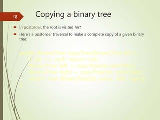 Copying a binary tree
 In postorder, the root is visited last
 Here’s a postorder traversal to make a complete copy of a given binary
tree:
public BinaryTree copyTree(BinaryTree bt) {
if (bt == null) return null;
BinaryTree left = copyTree(bt.leftChild);
BinaryTree right = copyTree(bt.rightChild);
return new BinaryTree(bt.value, left, right);
}
18
 