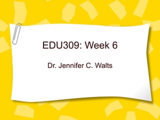 EDU309: Week 6 Dr. Jennifer C. Walts 