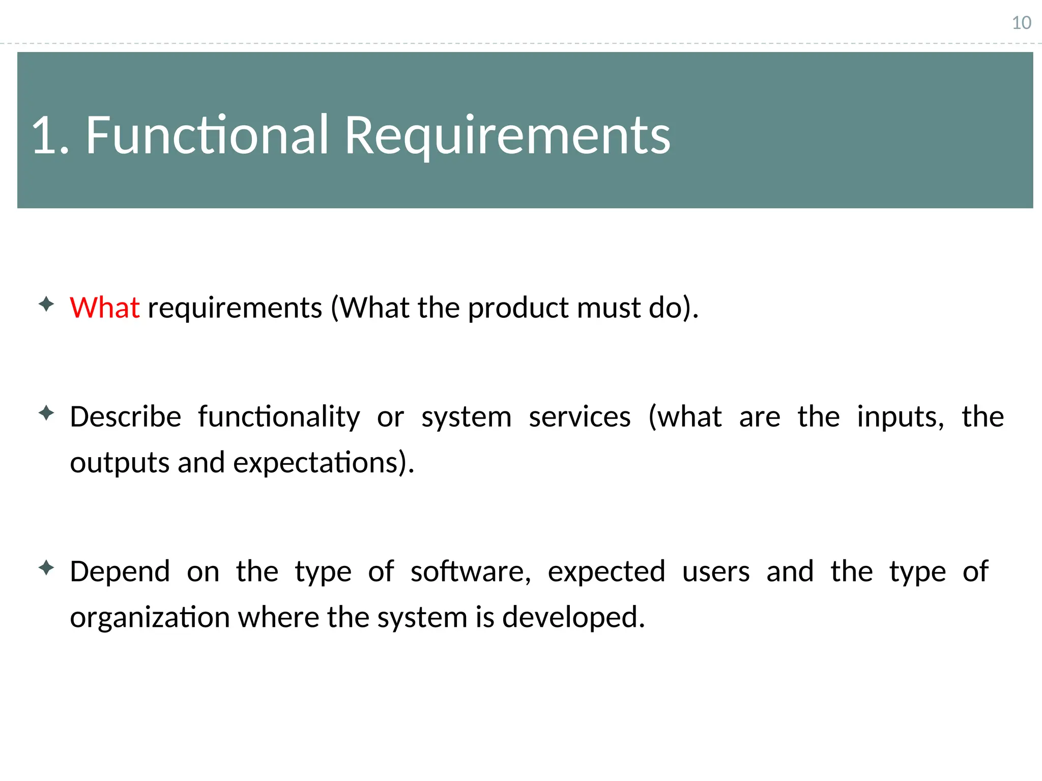 10
1. Functional Requirements
 What requirements (What the product must do).
 Describe functionality or system services (what are the inputs, the
outputs and expectations).
 Depend on the type of software, expected users and the type of
organization where the system is developed.
 
