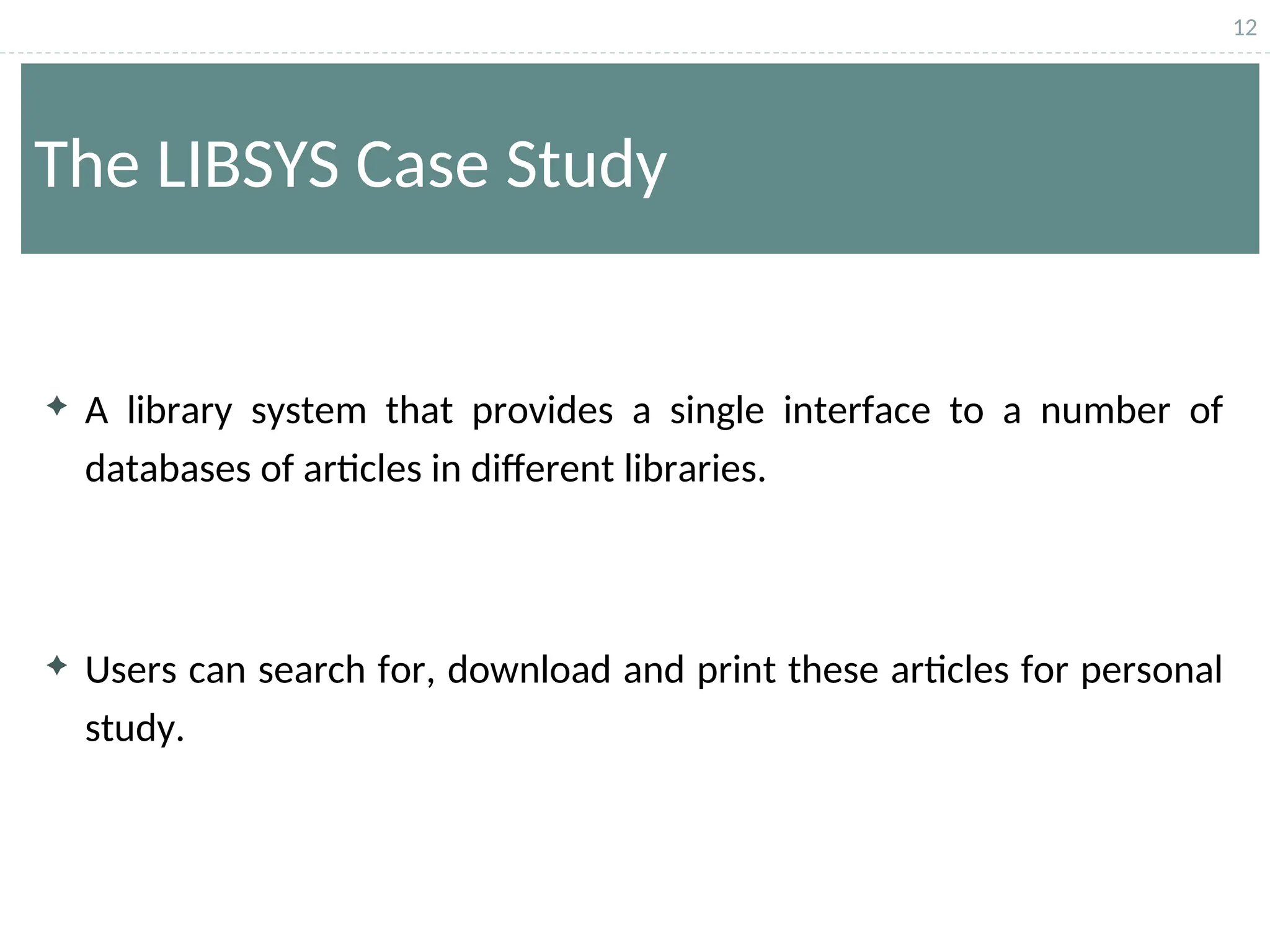 12
The LIBSYS Case Study
 A library system that provides a single interface to a number of
databases of articles in different libraries.
 Users can search for, download and print these articles for personal
study.
 