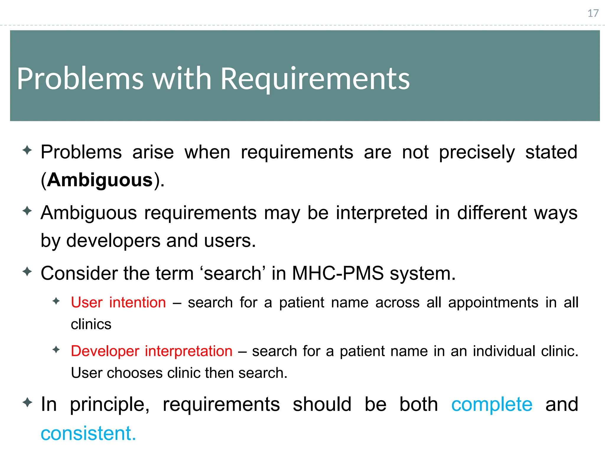 17
Problems with Requirements
 Problems arise when requirements are not precisely stated
(Ambiguous).
 Ambiguous requirements may be interpreted in different ways
by developers and users.
 Consider the term ‘search’ in MHC-PMS system.
 User intention – search for a patient name across all appointments in all
clinics
 Developer interpretation – search for a patient name in an individual clinic.
User chooses clinic then search.
 In principle, requirements should be both complete and
consistent.
 
