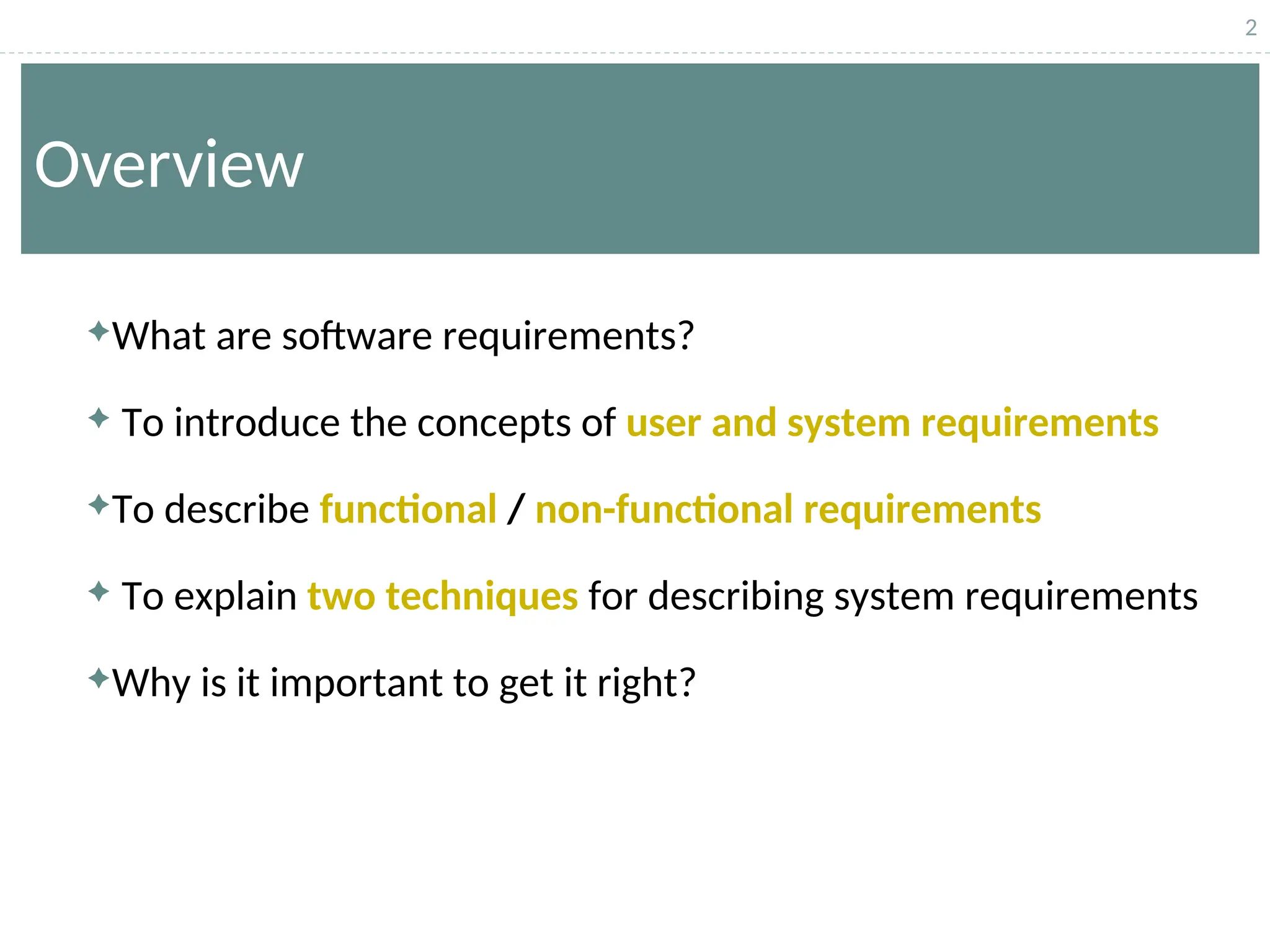 2
Overview
What are software requirements?
 To introduce the concepts of user and system requirements
To describe functional / non-functional requirements
 To explain two techniques for describing system requirements
Why is it important to get it right?
 