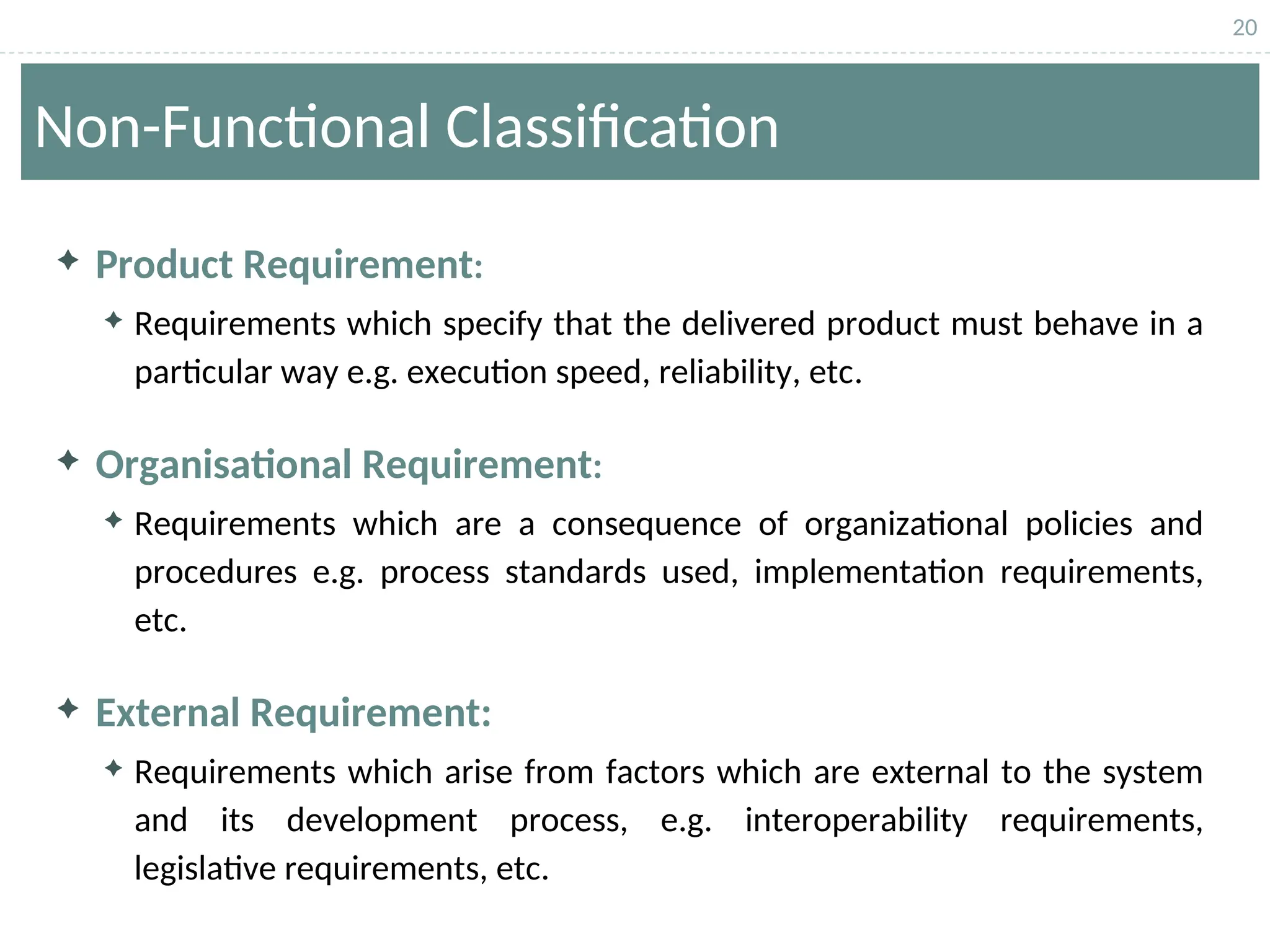 20
Non-Functional Classification
 Product Requirement:
 Requirements which specify that the delivered product must behave in a
particular way e.g. execution speed, reliability, etc.
 Organisational Requirement:
 Requirements which are a consequence of organizational policies and
procedures e.g. process standards used, implementation requirements,
etc.
 External Requirement:
 Requirements which arise from factors which are external to the system
and its development process, e.g. interoperability requirements,
legislative requirements, etc.
 