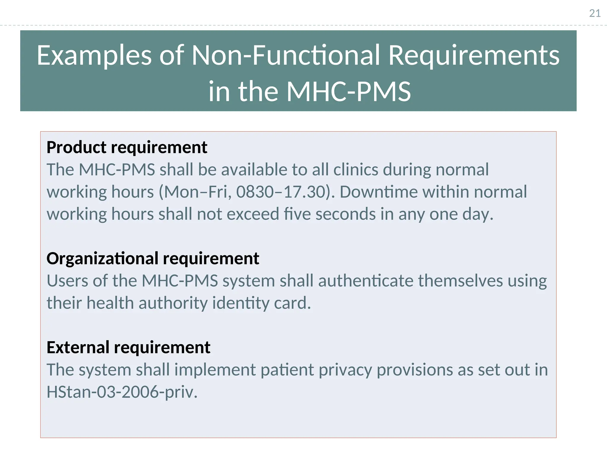 21
Examples of Non-Functional Requirements
in the MHC-PMS
Product requirement
The MHC-PMS shall be available to all clinics during normal
working hours (Mon–Fri, 0830–17.30). Downtime within normal
working hours shall not exceed five seconds in any one day.
Organizational requirement
Users of the MHC-PMS system shall authenticate themselves using
their health authority identity card.
External requirement
The system shall implement patient privacy provisions as set out in
HStan-03-2006-priv.
 