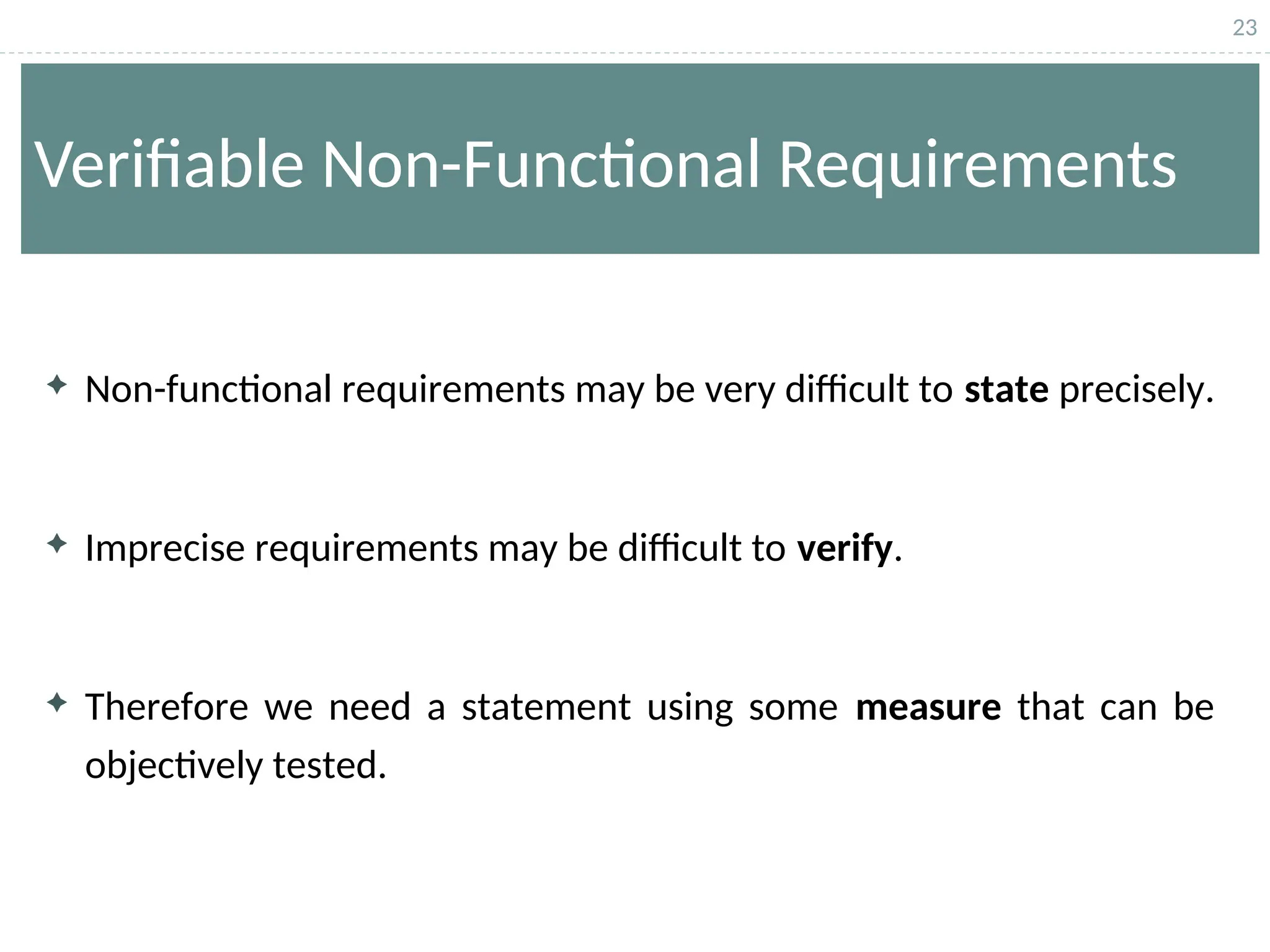 23
Verifiable Non-Functional Requirements
 Non-functional requirements may be very difficult to state precisely.
 Imprecise requirements may be difficult to verify.
 Therefore we need a statement using some measure that can be
objectively tested.
 