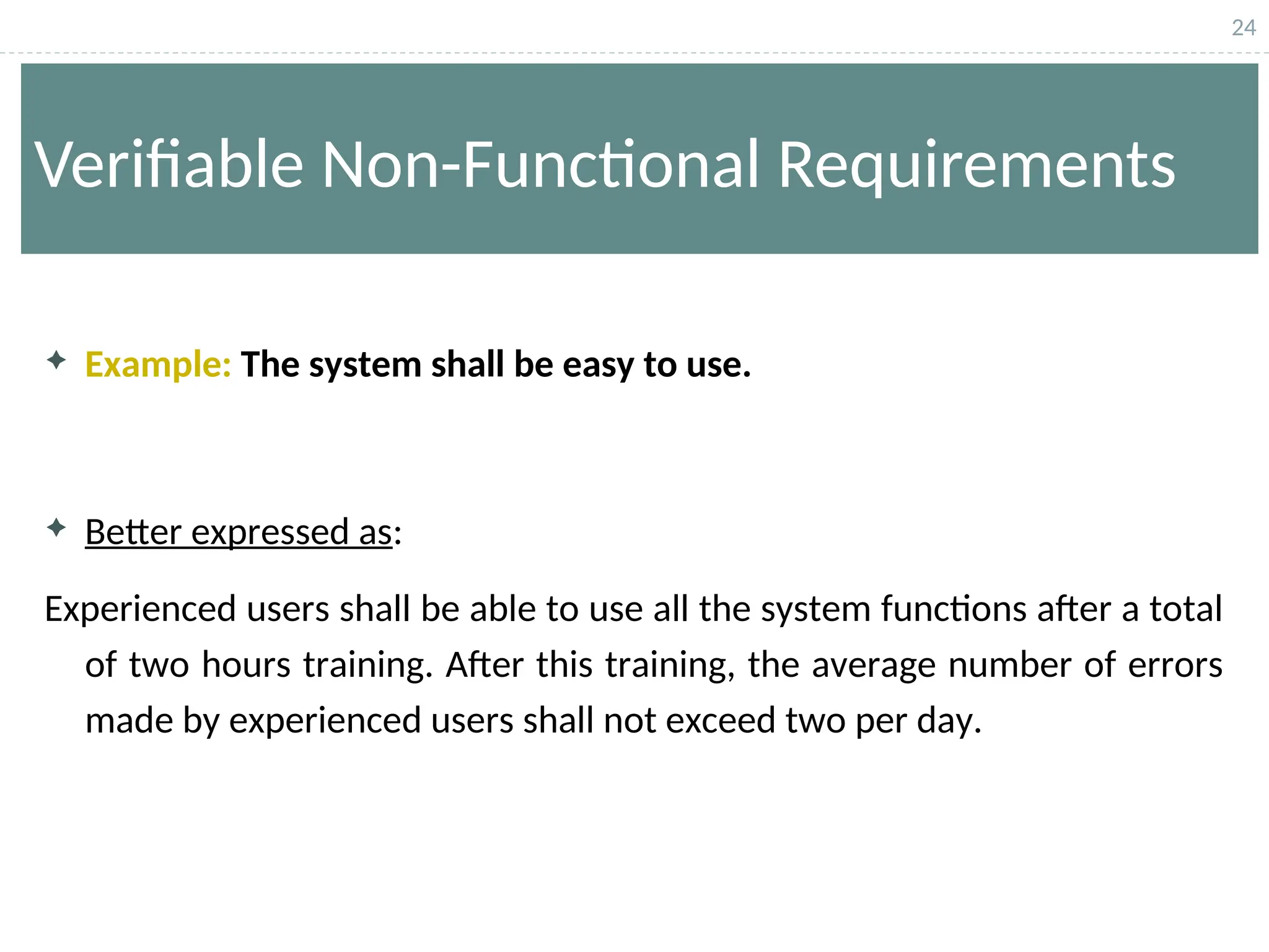 24
Verifiable Non-Functional Requirements
 Example: The system shall be easy to use.
 Better expressed as:
Experienced users shall be able to use all the system functions after a total
of two hours training. After this training, the average number of errors
made by experienced users shall not exceed two per day.
 
