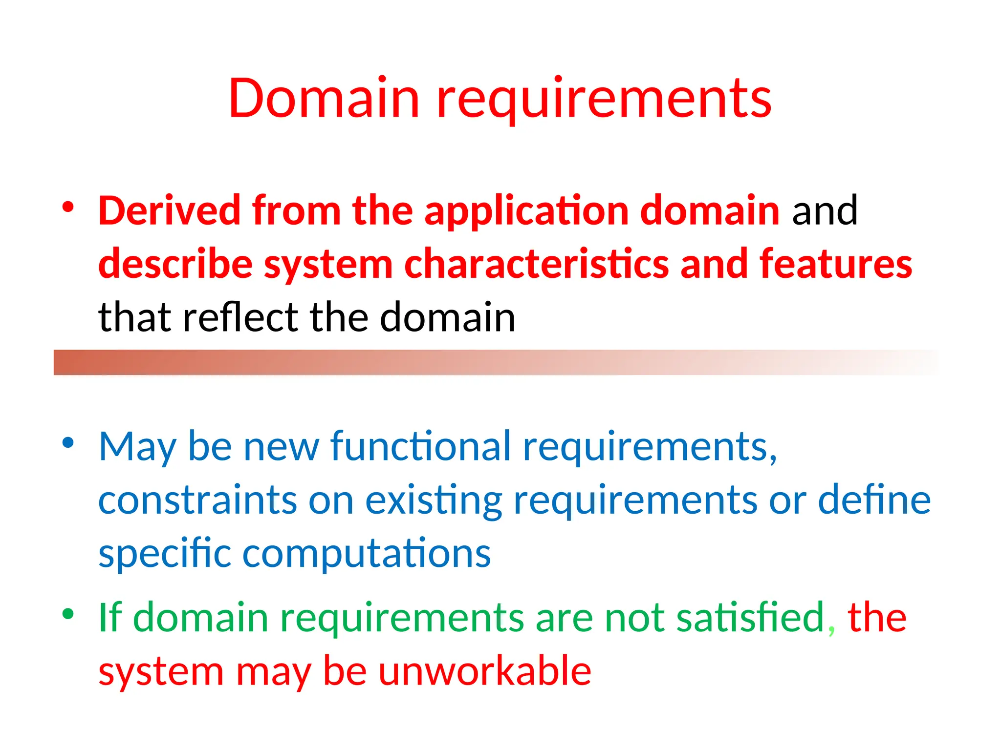 Domain requirements
• Derived from the application domain and
describe system characteristics and features
that reflect the domain
• May be new functional requirements,
constraints on existing requirements or define
specific computations
• If domain requirements are not satisfied, the
system may be unworkable
 