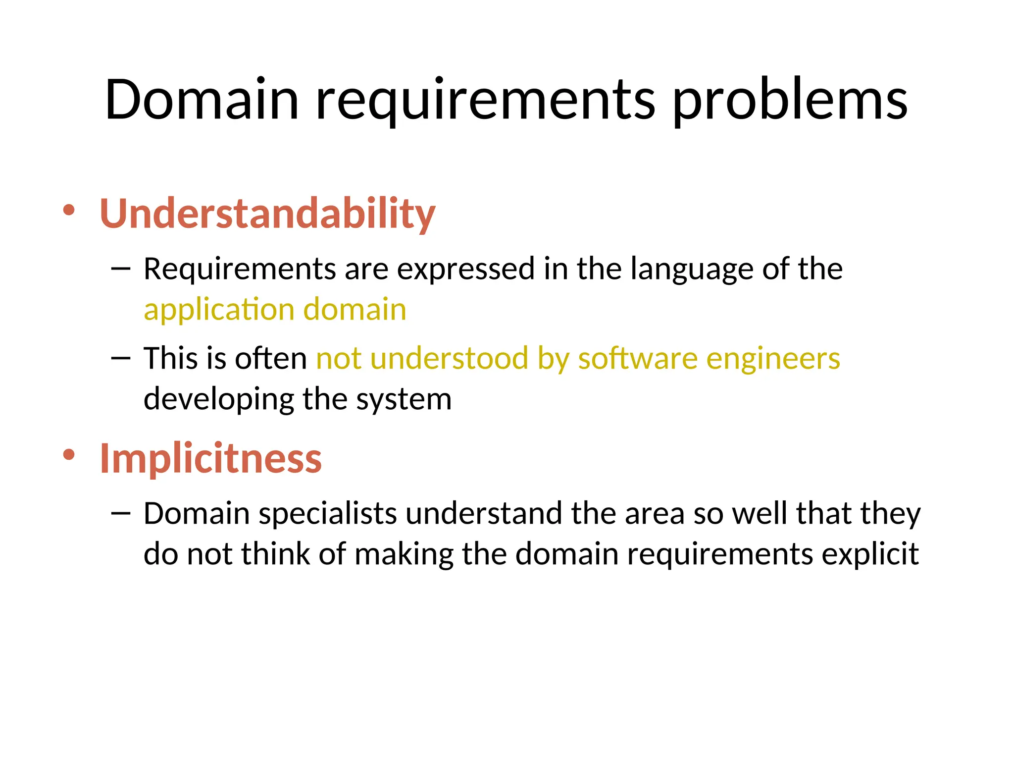 Domain requirements problems
• Understandability
– Requirements are expressed in the language of the
application domain
– This is often not understood by software engineers
developing the system
• Implicitness
– Domain specialists understand the area so well that they
do not think of making the domain requirements explicit
 
