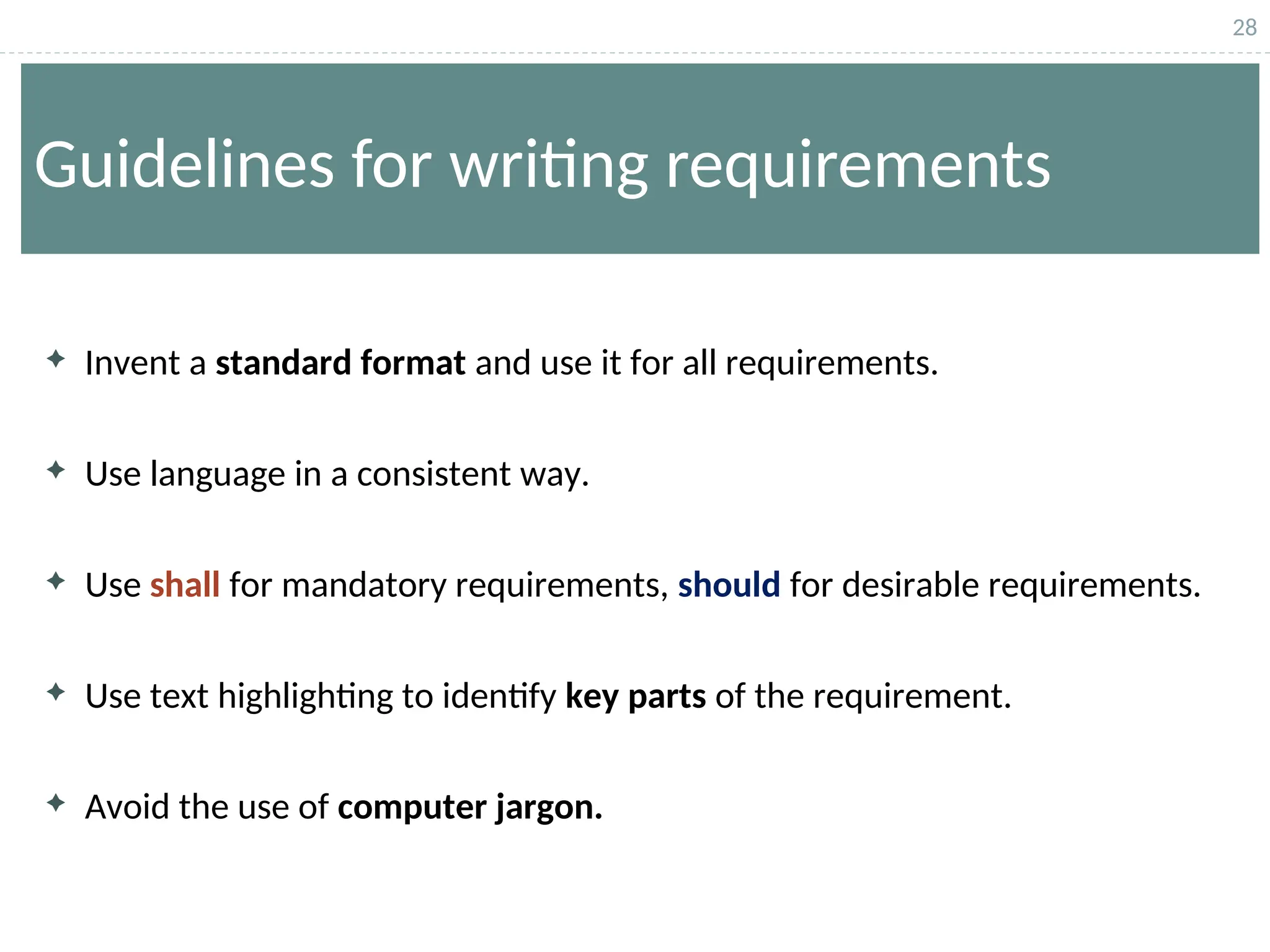 28
Guidelines for writing requirements
 Invent a standard format and use it for all requirements.
 Use language in a consistent way.
 Use shall for mandatory requirements, should for desirable requirements.
 Use text highlighting to identify key parts of the requirement.
 Avoid the use of computer jargon.
 