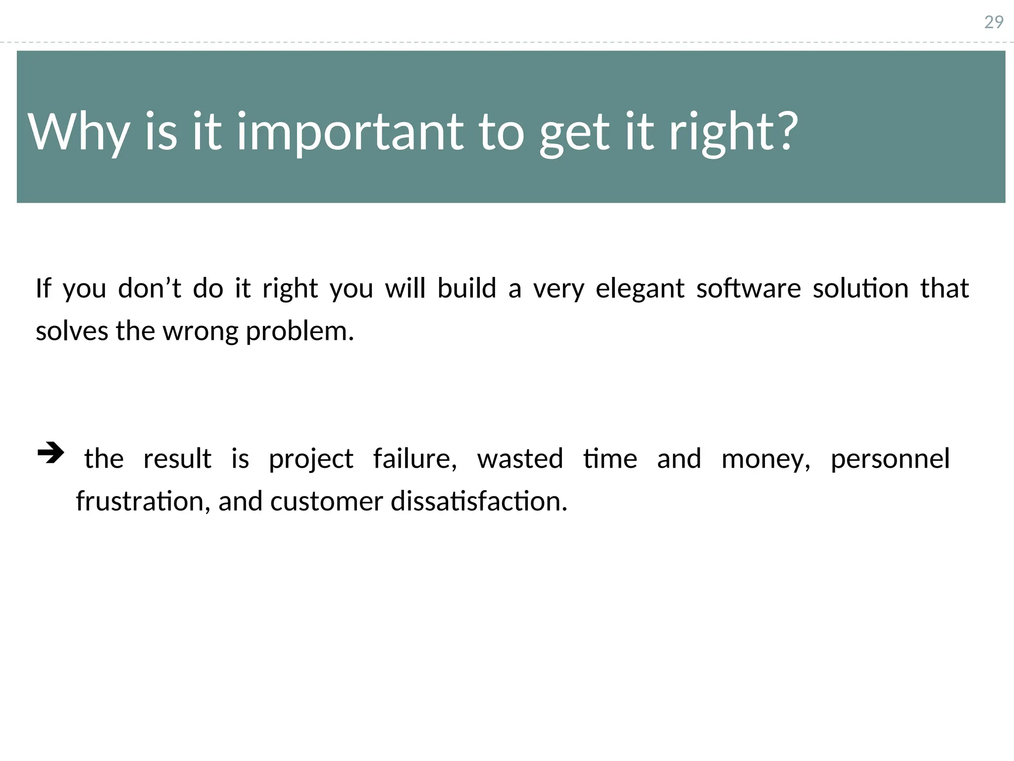 29
Why is it important to get it right?
If you don’t do it right you will build a very elegant software solution that
solves the wrong problem.
 the result is project failure, wasted time and money, personnel
frustration, and customer dissatisfaction.
 